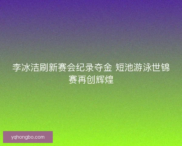 李冰洁刷新赛会纪录夺金 短池游泳世锦赛再创辉煌