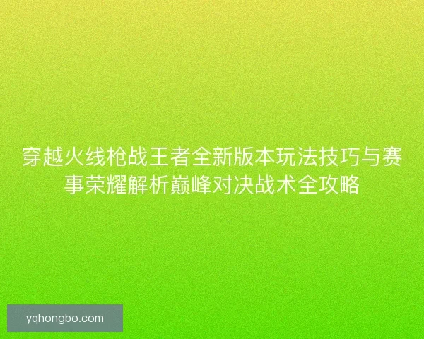 穿越火线枪战王者全新版本玩法技巧与赛事荣耀解析巅峰对决战术全攻略