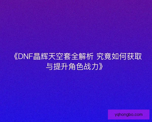 《DNF晶辉天空套全解析 究竟如何获取与提升角色战力》