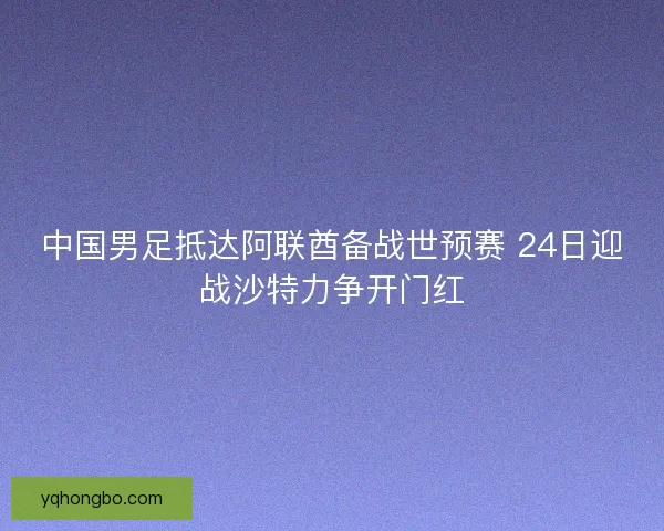 中国男足抵达阿联酋备战世预赛 24日迎战沙特力争开门红