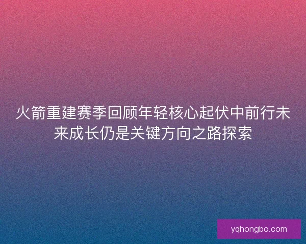 火箭重建赛季回顾年轻核心起伏中前行未来成长仍是关键方向之路探索