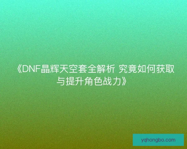 《DNF晶辉天空套全解析 究竟如何获取与提升角色战力》